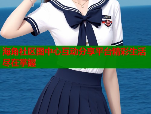 海角社区图中心互动分享平台精彩生活尽在掌握